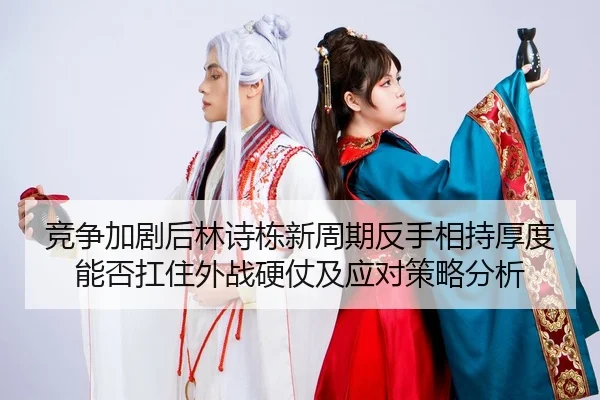 竞争加剧后林诗栋新周期反手相持厚度能否扛住外战硬仗及应对策略分析